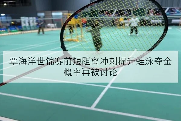 覃海洋世锦赛前短距离冲刺提升蛙泳夺金概率再被讨论