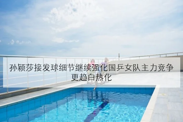 孙颖莎接发球细节继续强化国乒女队主力竞争更趋白热化