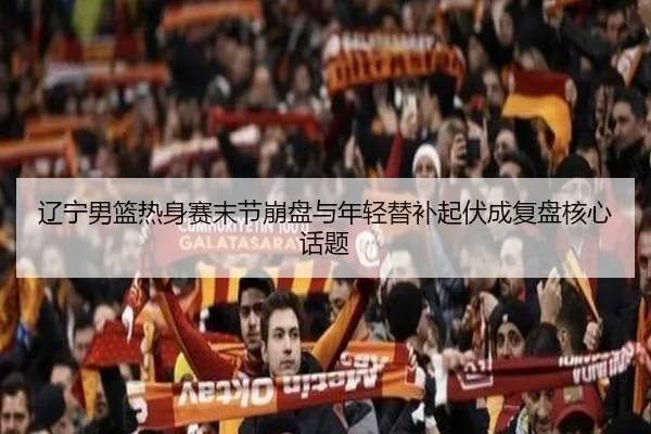 辽宁男篮热身赛末节崩盘与年轻替补起伏成复盘核心话题